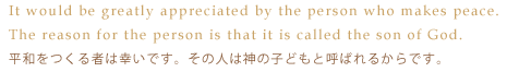 It would be greatly appreciated by the person who makes peace. The reason for the person is that it is called the son of God.-平和をつくる者は幸いです。その人は神の子どもと呼ばれるからです。